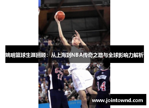 姚明篮球生涯回顾：从上海到NBA传奇之路与全球影响力解析