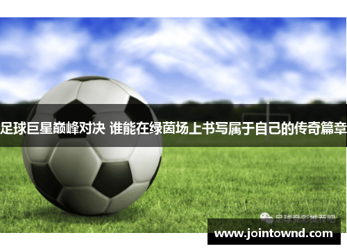 足球巨星巅峰对决 谁能在绿茵场上书写属于自己的传奇篇章