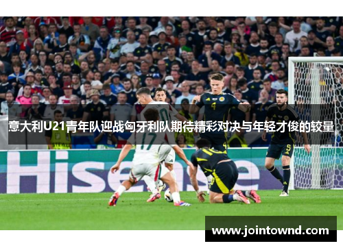 意大利U21青年队迎战匈牙利队期待精彩对决与年轻才俊的较量
